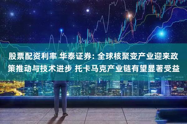 股票配资利率 华泰证券: 全球核聚变产业迎来政策推动与技术进步 托卡马克产业链有望显著受益