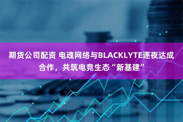 期货公司配资 电魂网络与BLACKLYTE逐夜达成合作，共筑电竞生态“新基建”