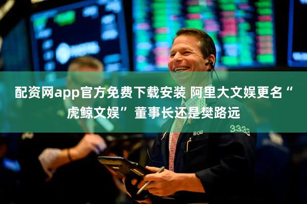 配资网app官方免费下载安装 阿里大文娱更名“虎鲸文娱” 董事长还是樊路远
