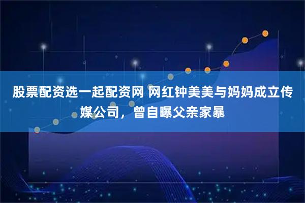 股票配资选一起配资网 网红钟美美与妈妈成立传媒公司，曾自曝父亲家暴