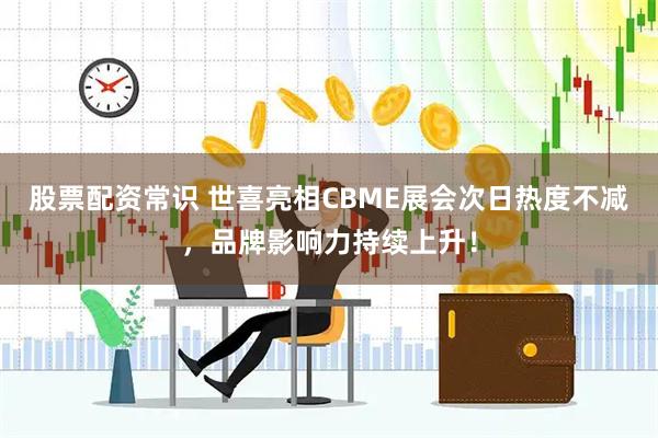 股票配资常识 世喜亮相CBME展会次日热度不减，品牌影响力持续上升！