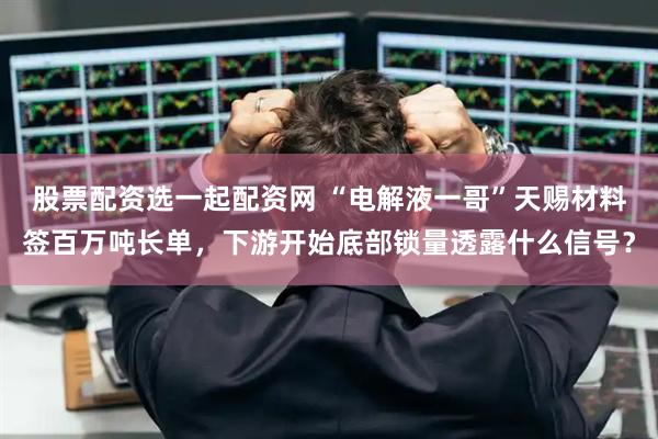 股票配资选一起配资网 “电解液一哥”天赐材料签百万吨长单，下游开始底部锁量透露什么信号？