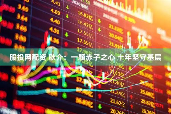股投网配资 耿介：一颗赤子之心 十年坚守基层
