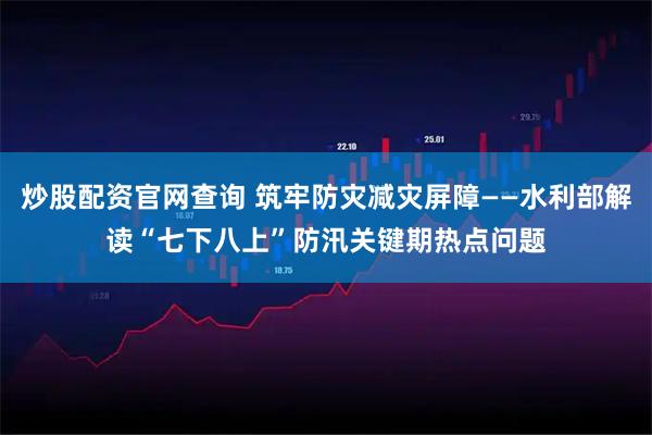 炒股配资官网查询 筑牢防灾减灾屏障——水利部解读“七下八上”防汛关键期热点问题