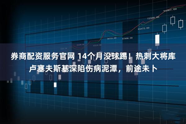 券商配资服务官网 14个月没球踢！热刺大将库卢塞夫斯基深陷伤病泥潭，前途未卜