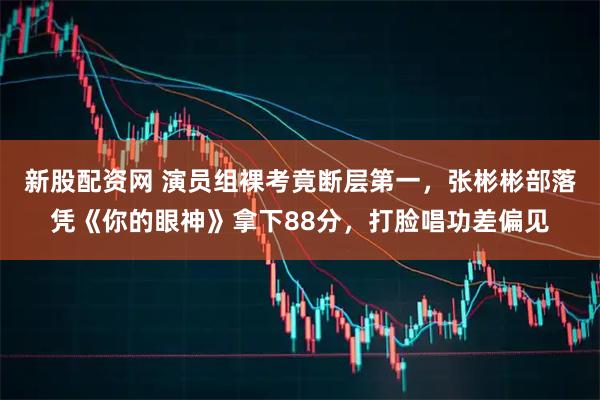 新股配资网 演员组裸考竟断层第一，张彬彬部落凭《你的眼神》拿下88分，打脸唱功差偏见