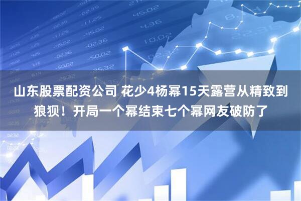 山东股票配资公司 花少4杨幂15天露营从精致到狼狈！开局一个幂结束七个幂网友破防了