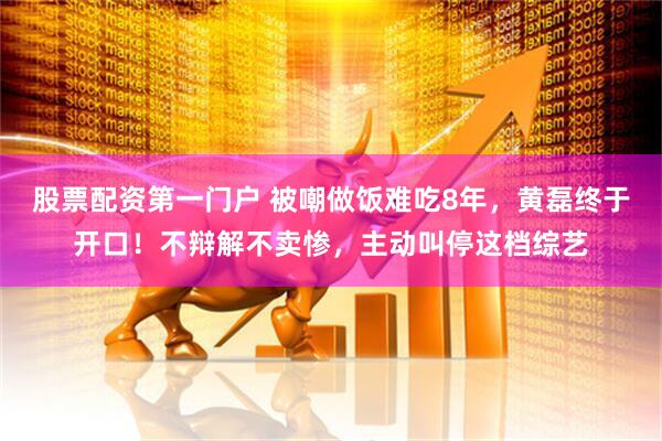 股票配资第一门户 被嘲做饭难吃8年，黄磊终于开口！不辩解不卖惨，主动叫停这档综艺